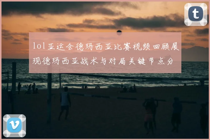 lol亚运会德玛西亚比赛视频回顾展现德玛西亚战术与对局关键节点分析