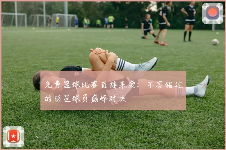 免费篮球比赛直播来袭：不容错过的明星球员巅峰对决