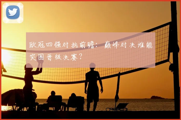 欧冠四强对抗前瞻：巅峰对决谁能突围晋级决赛？