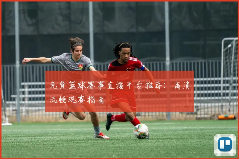 免费篮球赛事直播平台推荐：高清流畅观赛指南