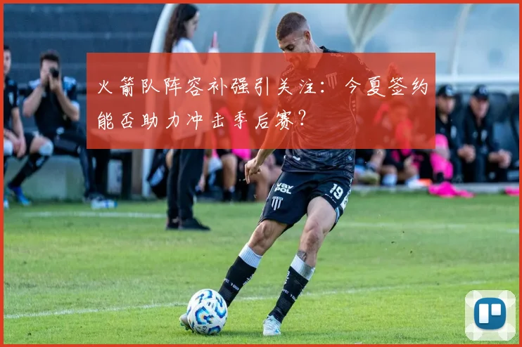 火箭队阵容补强引关注：今夏签约能否助力冲击季后赛？