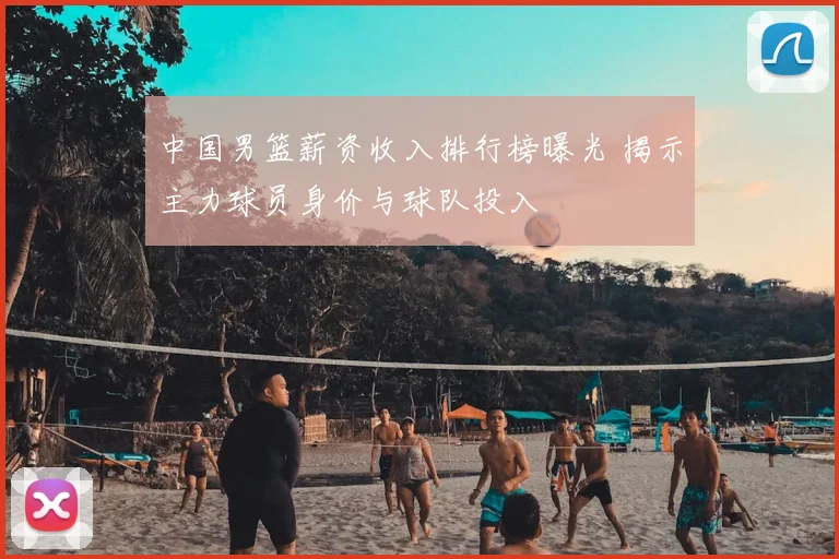 中国男篮薪资收入排行榜曝光 揭示主力球员身价与球队投入