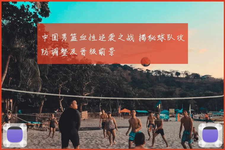 中国男篮血性逆袭之战 揭秘球队攻防调整及晋级前景
