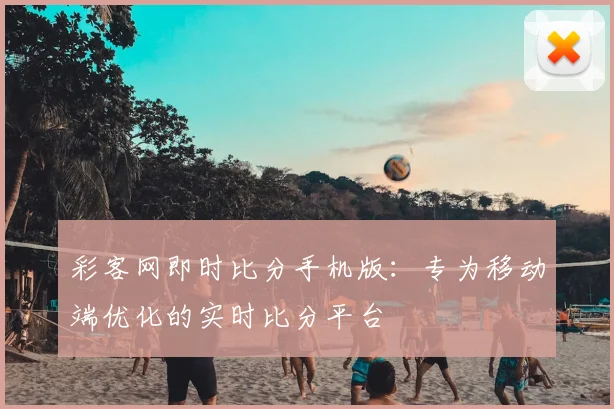 彩客网即时比分手机版：专为移动端优化的实时比分平台