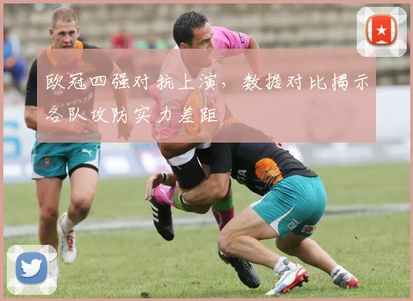 欧冠四强对抗上演，数据对比揭示各队攻防实力差距