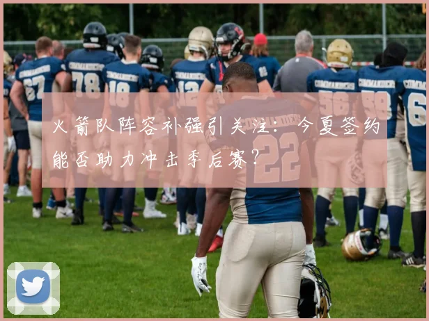 火箭队阵容补强引关注:今夏签约能否助力冲击季后赛?