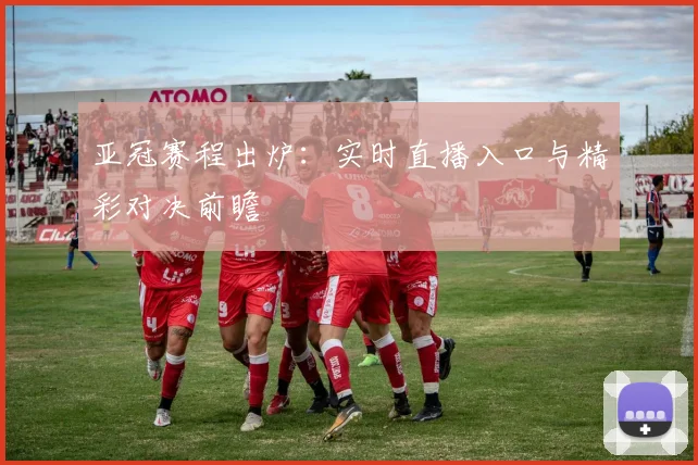 亚冠赛程出炉:实时直播入口与精彩对决前瞻
