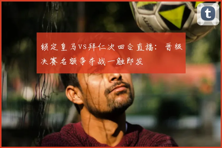 锁定皇马vs拜仁次回合直播:晋级决赛名额争夺战一触即发