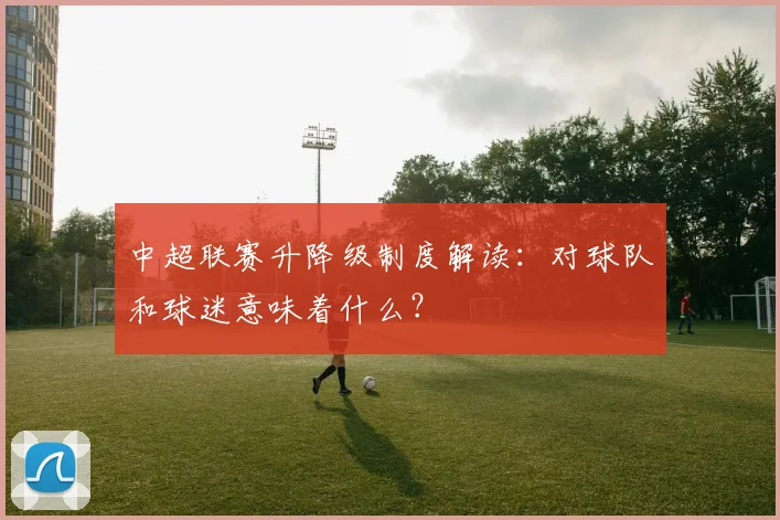中超联赛升降级制度解读:对球队和球迷意味着什么?