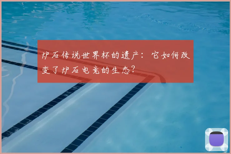 炉石传说世界杯的遗产：它如何改变了炉石电竞的生态？