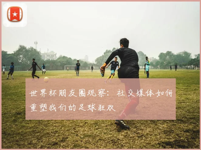 世界杯朋友圈观察:社交媒体如何重塑我们的足球狂欢
