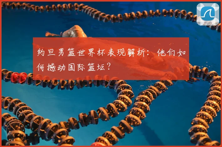 约旦男篮世界杯表现解析:他们如何撼动国际篮坛?