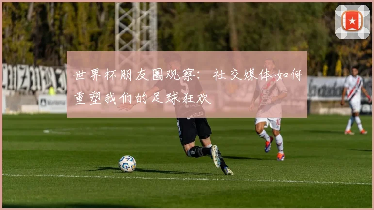 世界杯朋友圈观察:社交媒体如何重塑我们的足球狂欢