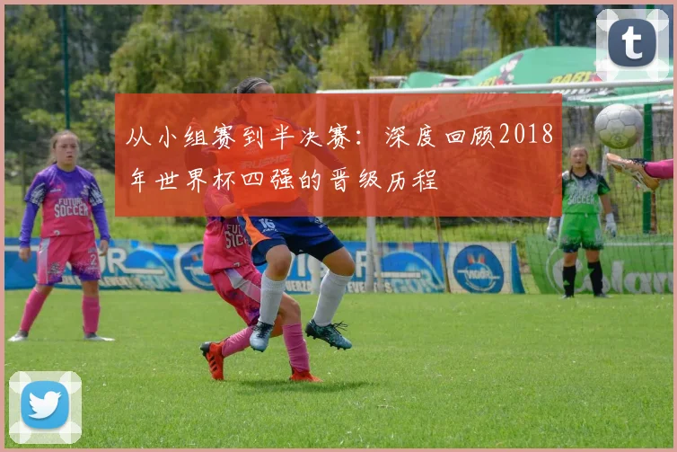 从小组赛到半决赛：深度回顾2018年世界杯四强的晋级历程