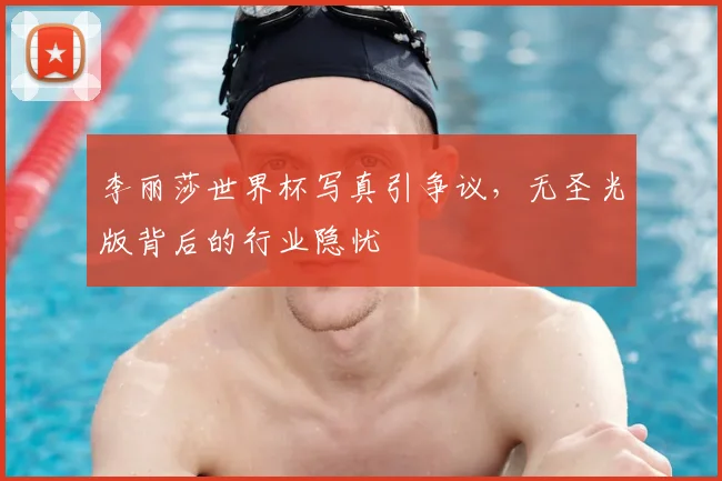李丽莎世界杯写真引争议,无圣光版背后的行业隐忧