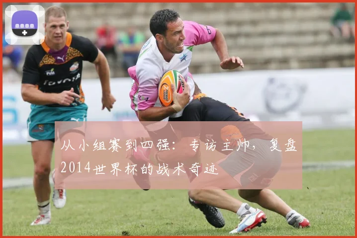 从小组赛到四强：专访主帅，复盘2014世界杯的战术奇迹