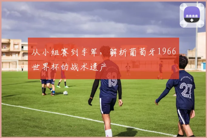从小组赛到季军，解析葡萄牙1966世界杯的战术遗产