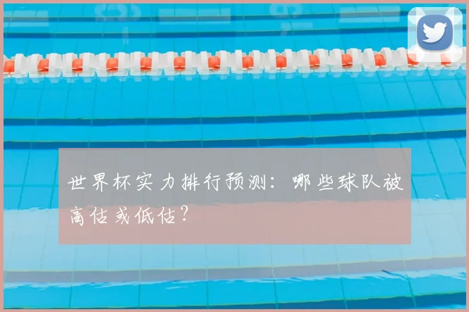 世界杯实力排行预测：哪些球队被高估或低估？
