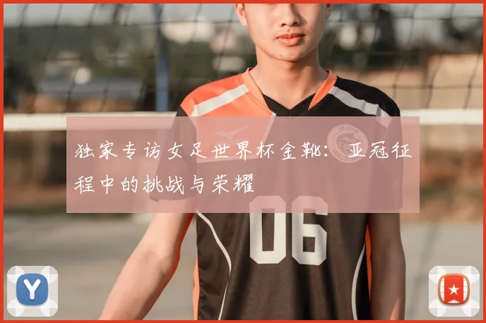 独家专访女足世界杯金靴:亚冠征程中的挑战与荣耀