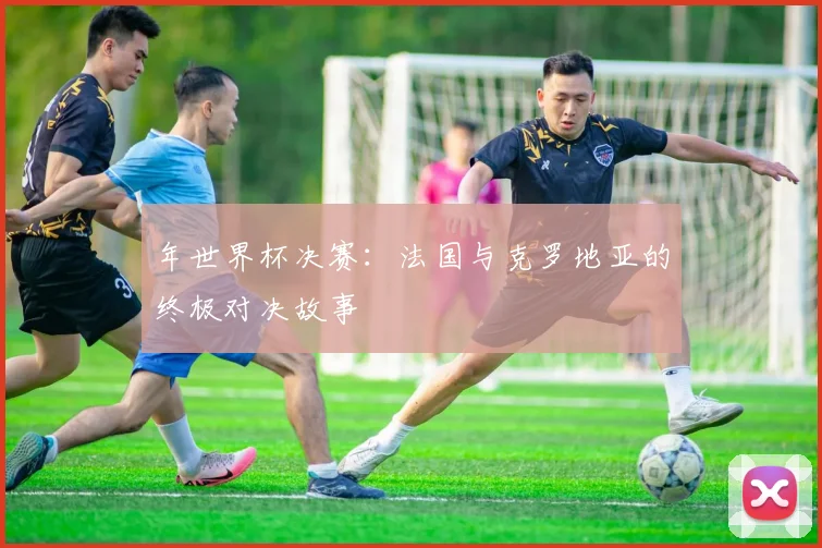 年世界杯决赛:法国与克罗地亚的终极对决故事